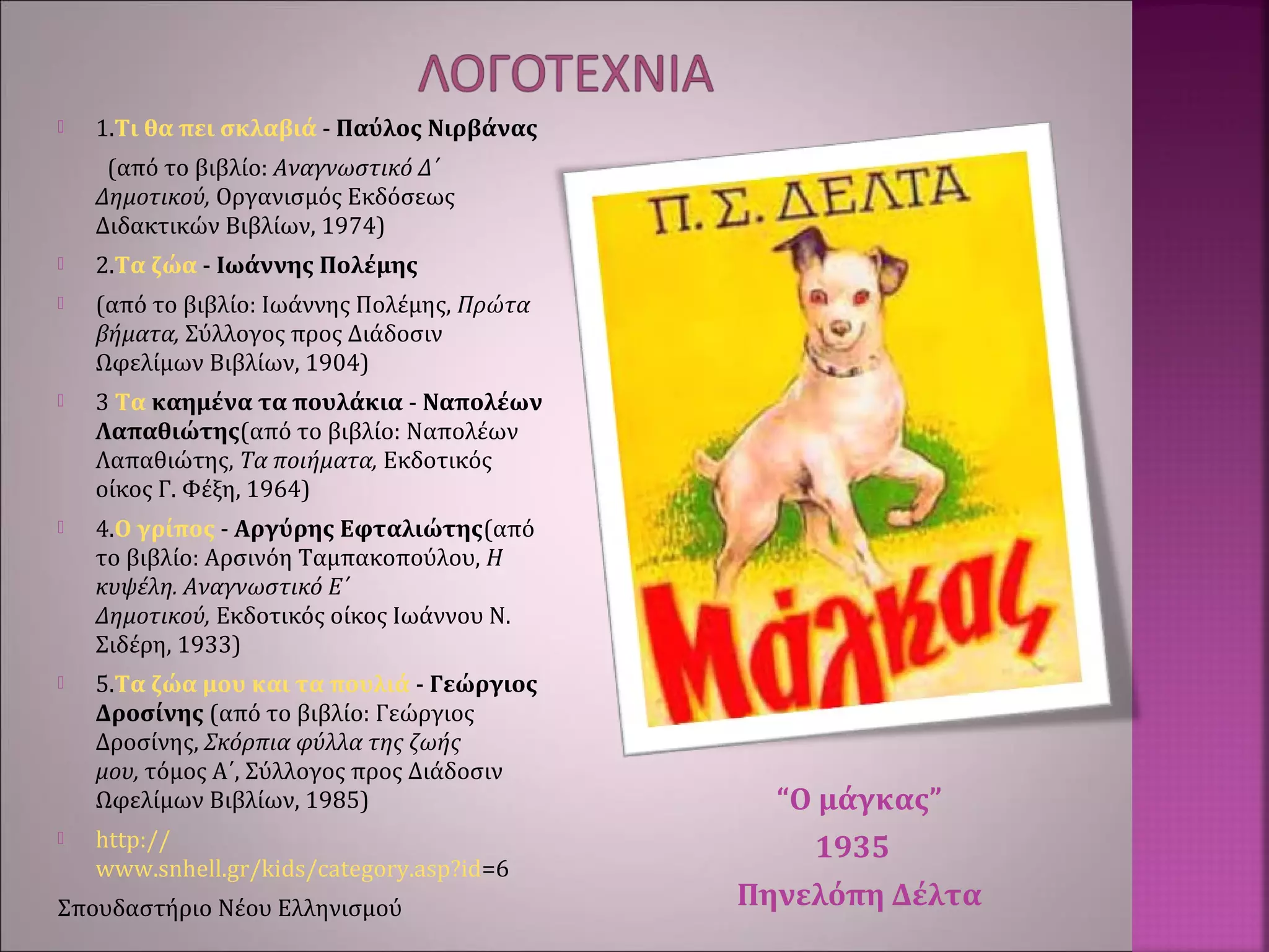 “Ο μάγκας”
1935
Πηνελόπη Δέλτα
 1.Τι θα πει σκλαβιά - Παύλος Νιρβάνας
(από το βιβλίο: Αναγνωστικό Δ΄
Δημοτικού, Οργανισμός Εκδόσεως
Διδακτικών Βιβλίων, 1974)
 2.Τα ζώα - Ιωάννης Πολέμης
 (από το βιβλίο: Iωάννης Πολέμης, Πρώτα
βήματα, Σύλλογος προς Διάδοσιν
Ωφελίμων Bιβλίων, 1904)
 3 Tα καημένα τα πουλάκια - Nαπολέων
Λαπαθιώτης(από το βιβλίο: Nαπολέων
Λαπαθιώτης, Tα ποιήματα, Eκδοτικός
οίκος Γ. Φέξη, 1964)
 4.Ο γρίπος - Αργύρης Εφταλιώτης(από
το βιβλίο: Aρσινόη Tαμπακοπούλου, H
κυψέλη. Aναγνωστικό E΄
Δημοτικού, Eκδοτικός οίκος Iωάννου N.
Σιδέρη, 1933)
 5.Τα ζώα μου και τα πουλιά - Γεώργιος
Δροσίνης (από το βιβλίο: Γεώργιος
Δροσίνης, Σκόρπια φύλλα της ζωής
μου, τόμος A΄, Σύλλογος προς Διάδοσιν
Ωφελίμων Bιβλίων, 1985)
 http://
www.snhell.gr/kids/category.asp?id=6
Σπουδαστήριο Νέου Ελληνισμού
 