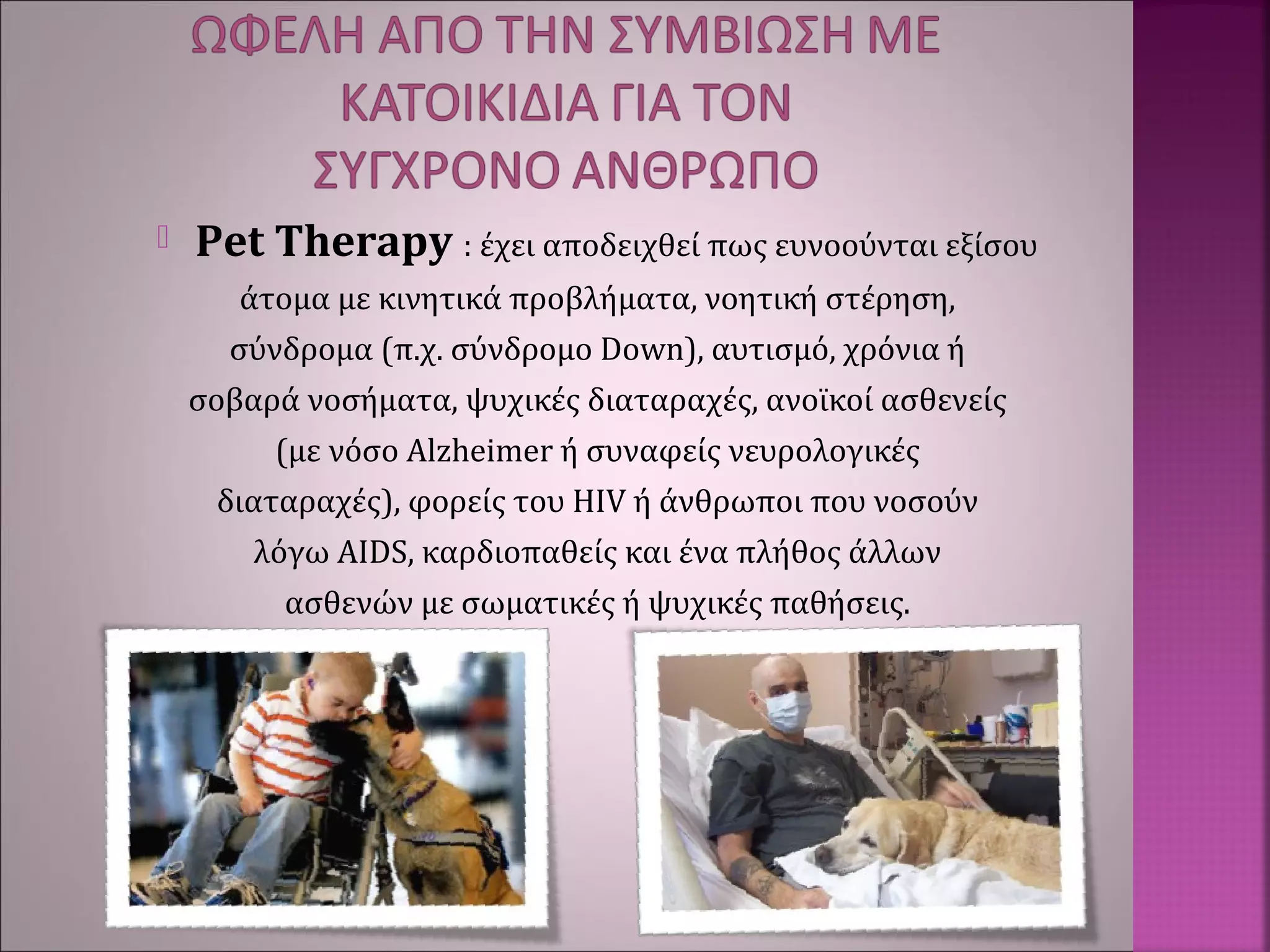  Pet Therapy : έχει αποδειχθεί πως ευνοούνται εξίσου
άτομα με κινητικά προβλήματα, νοητική στέρηση,
σύνδρομα (π.χ. σύνδρομο Down), αυτισμό, χρόνια ή
σοβαρά νοσήματα, ψυχικές διαταραχές, ανοϊκοί ασθενείς
(με νόσο Alzheimer ή συναφείς νευρολογικές
διαταραχές), φορείς του HIV ή άνθρωποι που νοσούν
λόγω AIDS, καρδιοπαθείς και ένα πλήθος άλλων
ασθενών με σωματικές ή ψυχικές παθήσεις.
 