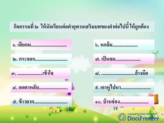 กิจกรรมที่ ๒ ให้นักเรียนต่อคาอุทานเสริมบทของคาต่อไปนี้ให้ถูกต้อง
๑. เสียดม..............................
๓. .....................เข้าใจ
๒. กระจอก...........................
๔. อดตาหลับ........................
๕. ข้าวยาก............................
๖. หกล้ม.....................
๗. เป็นลม.....................
๘. ............................ล้างมือ
๙. เอาหูไปนา.........................
๑๐. บ้านช่อง........................
 