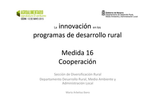 La innovación en los
programas de desarrollo rural
Medida 16Medida 16
Cooperación
Sección de Diversificación Rural
Departamento Desarrollo Rural, Medio Ambiente y
Administración Local
María Arbeloa Ibero
 