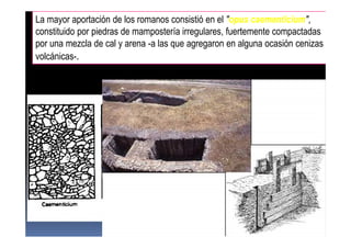 La mayor aportación de los romanos consistió en el "opus caementicium",
constituido por piedras de mampostería irregulares, fuertemente compactadas
por una mezcla de cal y arena -a las que agregaron en alguna ocasión cenizas
volcánicas-.
 