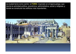 La ciudad tenía como centro el FORO, inspirado en el ágora griega, que
reunía la actividad política, económica, administrativa, social y religiosa; y
donde se construían los edificios más importantes .
 