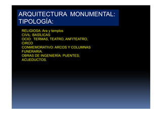 ARQUITECTURA MONUMENTAL:
TIPOLOGÍA:
RELIGIOSA: Ara y templos
CIVIL: BASÍLICAS
OCIO: TERMAS, TEATRO, ANFITEATRO,
CIRCO
CONMEMORATIVO: ARCOS Y COLUMNAS
FUNERARIA.
OBRAS DE INGENIERÍA: PUENTES;
ACUEDUCTOS.
 