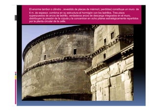 El enorme tambor o cilindro ,revestido de placas de mármol ( perdidas) constituye un muro de
6 m. de espesor, combina en su estructura el hormigón con los ladrillos. Tres pisos
superpuestos de arcos de ladrillo, verdaderos arcos de descarga integrados en el muro,
distribuyen la presión de la cúpula y la concentran en ocho pilares estratégicamente repartidos
por la planta circular de la cella.
 