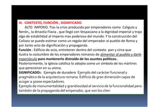 III. CONTEXTO, FUNCIÓN , SIGNIFICADO.
ALTO IMPERIO. Tras la crisis producida por emperadores como Calígula y
Nerón,, la dinastía Flavia , que llegó con Vespasiano a la dignidad imperial y trajo
algo de estabilidad al imperio mas poderoso del mundo. Y la construcción del
Coliseo se puede estimar como un regalo del emperador al pueblo de Roma y
por tanto acto de dignificación y propaganda.
Función : Edificio de ocio, entretener dentro del contexto pan y circo que
ilustra la costumbre de los emperadores romanos de alimentar al pueblo y darle
espectáculo para mantenerlo distraído de los asuntos políticos..
Posteriormente, la Iglesia católica lo adopto como un símbolo de los mártires
que perecieron en su arena.
SIGNIFICADOs: Ejemplo de duradero Ejemplo del carácter funcional y
pragmático de la arquitectura romana. Edificio de gran dimensión capaz de
acoger a 50000 espectadores.
Ejemplo de monumentalidad y grandiosidad al servicio de la funcionalidad pero
también de la propaganda del emperador, que son los clien
 