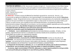 TEATRO DE MÉRIDA AUTOR. Desconocido Iniciado en el siglo I a C. . fue promovido por el cónsul Marco Agripa,
yerno del emperador Octavio Augusto, quien se lo regaló a la recién fundada ciudad entre los años 16 y 15 a.C., según
consta en las inscripciones aún en sus dos puertas de acceso. La escena fue reconstruida en el siglo II por los emperadores
Trajano y Adriano.
Estilo : imperial. Arte provincial.
Dimensiones 87 m.
II. ANÁLISIS El teatro romano de Mérida fue diseñado siguiendo las normas de Vitruvio., y su
construcción se apoya en la falda de un cerro para proteger a los espectadores de los vientos. Estructura:
Graderío o Cávea. Originalmente tenía un aforo para unas 6.000 personas y ha mantenido completas las
partes en las que se sentaban los espectadores según su clase social: la cavea ima, la cavea media y, por
último, la cavea summa, que ocupaba la zona más elevada del teatro. Las gradas de preferencia
prácticamente estaban integradas en la orchestra. Los tres sectores estaban separados por anchos pasillos,
llamados praecintores. Que dividen el espacio en 6 sectores radiales.
Novedad del teatro de Mérida es que parte de la cávea aprovecha el relieve de la colina y otra parte del
graderío es construido a partir de superposición de bóvedas.
2. Orchestra espacio semicircular pavimentado de mármoles blancos y azulados. Al lado y en tres
gradas, originalmente de mármol, se colocaban los asientos móviles de los senadores y las máximas
autoridades que acudían a los espectáculos teatrales.
3. Proscenio rectangular : lugar para los actores.
4. FRONS ESCENA o .Escenario ES LA PARTE MÁS DESTACADA Cuenta con dos alturas de
PÓRTICOS , con columnas que se levantan sobre pedestales, fuste liso y capiteles corintios, con tres
puertas : una central de forma cóncava ( valva regia) y dos laterales rectangulares ( valva hospitalia).
RITMO DINÁMICO DE ENTRANTESY SALIENTES EVITANDO LA MONOTONÍA.
La disposición de entrantes y salientes, el uso de mármoles de colores y las esculturas de dioses y
emperadores que se situaban entre las columnas daban un aspecto de belleza y riqueza.
La escena, según recomendabaVITRUVIO, daba paso a un gran espacio posterior en el que existía
una zona porticada para protegerse en caso de lluvia; jardines, biblioteca, .
 