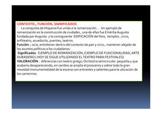 CONTEXTO., FUNCIÓN, SIGNIFICADOS
La conquista de Hispania fue unida a la romanización. . Un ejemplo de
romanización es la construcción de ciudades , una de ellas fue Emérita Augusta
fundada por Augusto y la consiguiente EDIFICACIÓN del foro, templos , circo,
anfiteatro, acueducto, puentes, teatros.
Función :; ocio, entretener dentro del contexto de pan y circo., mantener alejado de
los asuntos políticos a los ciudadanos.
Significados: EJEMPLO DE ROMANIZACIÓN, EJEMPLO DE FUNCIONALIDAD, ARTE
DURADERO.( HOY SE SIGUE UTILIZANDO ELTEATRO PARA FESTIVALES)
VALORACIÓN : diferencias con teatro griego;Orchestra semicircular pequeña y que
acabaría desapareciendo, en cambio se amplia el proscenio y sobre todo la gran
novedad monumentalidad de la escena con entrantes y salientes para la ubicación de
los camerinos.
 