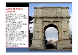 ARCO DETITO. S. I
aprox.87
Arco de un solo vano,
flanqueado por dos grandes
pilares, con bóveda de cañón
en el interior
En el cuerpo principal
destacan 4 semicolumnas de
orden compuesto que
parecen sostener un
entablamento
Remata el arco un ÁTICO con
inscripción dedicada aTito.
En el interior en la bóveda de
medio cañón los relieves
narran la conquista de
Jerusalén
Función conmemorativa y
propagandística
 