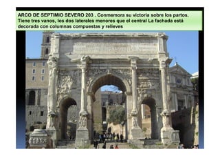 ARCO DE SEPTIMIO SEVERO 203 . Conmemora su victoria sobre los partos.
Tiene tres vanos, los dos laterales menores que el central La fachada está
decorada con columnas compuestas y relieves
 