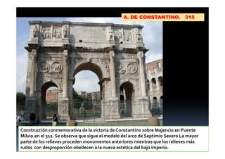 A. DE CONSTANTINO. 315
Construcción conmemorativa de la victoria de Constantino sobre Majencio en Puente
Milvio.en el 312. Se observa que sigue el modelo del arco de Septimio Severo La mayor
parte de los relieves proceden monumentos anteriores mientras que los relieves más
rudos con desproporción obedecen a la nueva estética del bajo imperio.
 