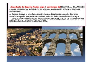 Acueducto de Segovia finales siglo I comienzos del IIMATERIAL: SILLARES DE
PIEDRA DE GRANITO, DISMINUYE SUVOLUMEN OTAMAÑO SEGÚN SE ELEVA EL
MOMUMENTO.
Al llegar a Segovia el acueducto se estructura en dos pisos de arquerías de menor
tamaño la superior y se remata en un ático en forma de U por donde circula el agua
SE EQUILIBRAY RITMO DEL ESPACIO: CONVERTICALES, ARCOS DE MEDIO PUNTOY
HORIZONTALIDAD DE LÍNEAS DE IMPOSTA
 