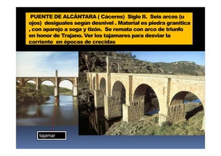 PUENTE DE ALCÁNTARA ( Cáceres) Siglo II. Seis arcos (u
ojos) desiguales según desnivel . Material es piedra granítica
, con aparejo a soga y tizón. Se remata con arco de triunfo
en honor de Trajano. Ver los tajamares para desviar la
corriente en épocas de crecidas
tajamar
 