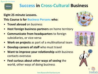 www.ResourceForYourSource.com	
  
Resource for Your Source	

Success	
  in	
  Cross-­‐Cultural	
  Business	
  
Eight	
  25	
  minute	
  Lessons.	
  
This	
  Course	
  is	
  for	
  Business	
  Persons	
  who:	
  
•  Travel	
  abroad	
  on	
  business	
  
•  Host	
  foreign	
  business	
  partners	
  on	
  home	
  territory	
  	
  
•  Communicate	
  from	
  headquarters	
  to	
  foreign	
  
subsidiaries,	
  or	
  vice-­‐versa	
  
•  Work	
  on	
  projects	
  as	
  part	
  of	
  a	
  mul9na9onal	
  team	
  
•  Develop	
  careers	
  of	
  staﬀ	
  who	
  must	
  travel	
  
•  Want	
  to	
  improve	
  your	
  relaJonship	
  with	
  business	
  
contacts	
  overseas	
  
•  Feel	
  curious	
  about	
  other	
  ways	
  of	
  seeing	
  the	
  
world,	
  other	
  ways	
  of	
  doing	
  business	
  	
  
	
   1
 