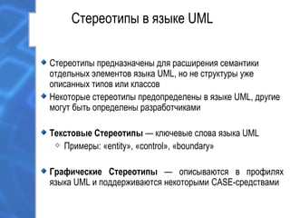 Стереотипы в языке UML
Стереотипы предназначены для расширения семантики
отдельных элементов языка UML, но не структуры уже
описанных типов или классов
Некоторые стереотипы предопределены в языке UML, другие
могут быть определены разработчиками
Текстовые Стереотипы — ключевые слова языка UML
Примеры: «entity», «control», «boundary»
Графические Стереотипы — описываются в профилях
языка UML и поддерживаются некоторыми CASE-средствами
 