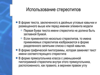 Использование стереотипов
В форме текста, заключенного в двойные угловые кавычки и
размещенного выше или перед именем элемента модели
Первая буква текста имени стереотипа не должна быть
заглавной буквой.
Если применяются несколько стереотипов, то имена
применяемых стереотипов изображаются в форме
разделенного запятыми списка с парой кавычек.
В форме графической пиктограммы, которая заменяет текст
имени соответствующего стереотипа
В форме прямоугольника класса с уменьшенной
пиктограммой стереотипа внутри этого прямоугольника,
расположенного, как правило, в верхнем правом углу
 