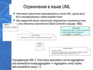 Ограничения в языке UML
Спецификация UML 2: Only binary associations can be aggregations
self.memberEnd->exists(aggregation <> Aggregation::none) implies
self.memberEnd->size() = 2
Некоторые ограничения предопределены в языке UML, другие могут
быть специфицированы самим разработчиком
Для корректной записи ограничений предназначен специальный язык
— язык объектных ограничений (Object Constraint Language - OCL)
 