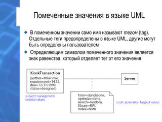 Помеченные значения в языке UML
В помеченном значении само имя называют тегом (tag).
Отдельные теги предопределены в языке UML, другие могут
быть определены пользователем
Определяющим символом помеченного значения является
знак равенства, который отделяет тег от его значения
 
