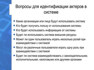 Вопросы для идентификации актеров в
системе
Какие организации или лица будут использовать систему
Кто будет получать пользу от использования системы
Кто будет использовать информацию от системы
Будет ли использовать система внешние ресурсы
Может ли один пользователь играть несколько ролей при
взаимодействии с системой
Могут ли различные пользователи играть одну роль при
взаимодействии с системой
Будет ли система взаимодействовать с законодательными,
исполнительными, налоговыми или другими органами
 
