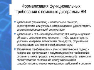 Формализация функциональных
требований с помощью диаграммы ВИ
Требование (requirement) – желательное свойство,
характеристика или условие, которым должна удовлетворять
система в процессе своей эксплуатации
Требование к ПО – некоторое свойство ПО, которым должна
обладать система или ее компонент, чтобы удовлетворять
условиям контракта, положениям стандартов, формальной
спецификации или технической документации
Управление требованиями – это систематический подход к
выявлению, организации и документированию требований к
системе, а также процесс, в ходе которого вырабатывается и
обеспечивается соглашение между заказчиком и
разработчиком по поводу меняющихся требований к системе
 