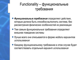 Functionality – функциональные
требования
Функциональные требования определяют действия,
которые должна быть способна выполнить система, без
рассмотрения физических особенностей их реализации
Тем самым функциональные требования определяют
внешнее поведение системы
Лучше всего они описываются в форме модели вариантов
использования
Каждому функциональному требованию в этом случае будет
соответствовать отдельный вариант использования
 