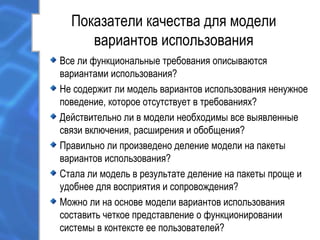 Показатели качества для модели
вариантов использования
Все ли функциональные требования описываются
вариантами использования?
Не содержит ли модель вариантов использования ненужное
поведение, которое отсутствует в требованиях?
Действительно ли в модели необходимы все выявленные
связи включения, расширения и обобщения?
Правильно ли произведено деление модели на пакеты
вариантов использования?
Стала ли модель в результате деление на пакеты проще и
удобнее для восприятия и сопровождения?
Можно ли на основе модели вариантов использования
составить четкое представление о функционировании
системы в контексте ее пользователей?
 