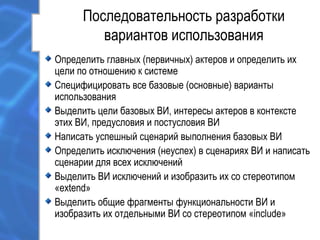 Последовательность разработки
вариантов использования
Определить главных (первичных) актеров и определить их
цели по отношению к системе
Специфицировать все базовые (основные) варианты
использования
Выделить цели базовых ВИ, интересы актеров в контексте
этих ВИ, предусловия и постусловия ВИ
Написать успешный сценарий выполнения базовых ВИ
Определить исключения (неуспех) в сценариях ВИ и написать
сценарии для всех исключений
Выделить ВИ исключений и изобразить их со стереотипом
«extend»
Выделить общие фрагменты функциональности ВИ и
изобразить их отдельными ВИ со стереотипом «include»
 