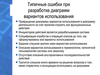 Типичные ошибки при
разработке диаграмм
вариантов использования
Превращение диаграммы вариантов использования в диаграмму
деятельности за счет желания отразить все функциональные
действия
Инициатором действий является разрабатываемая система
Спецификация атрибутов и операций классов до того, как
сформулированы все варианты использования
Задание слишком кратких имен вариантам использования
Описание вариантов использования в терминологии, непонятной
пользователям системы или заказчику
Отсутствие описаний альтернативных последовательностей
действий
Тратится слишком много времени на решение вопросов о том,
какие стереотипы и ассоциации использовать на диаграмме
 
