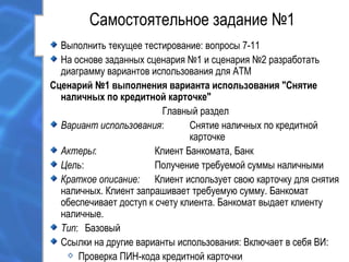 Самостоятельное задание №1
Выполнить текущее тестирование: вопросы 7-11
На основе заданных сценария №1 и сценария №2 разработать
диаграмму вариантов использования для ATM
Сценарий №1 выполнения варианта использования "Снятие
наличных по кредитной карточке"
Главный раздел
Вариант использования: Снятие наличных по кредитной
карточке
Актеры: Клиент Банкомата, Банк
Цель: Получение требуемой суммы наличными
Краткое описание: Клиент использует свою карточку для снятия
наличных. Клиент запрашивает требуемую сумму. Банкомат
обеспечивает доступ к счету клиента. Банкомат выдает клиенту
наличные.
Тип: Базовый
Ссылки на другие варианты использования: Включает в себя ВИ:
Проверка ПИН-кода кредитной карточки
 