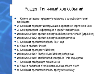 Раздел Типичный ход событий
1. Клиент вставляет кредитную карточку в устройство чтения
банкомата
2. Банкомат передает информацию о кредитной карточке в Банк
3. Банк проверяет информацию о кредитной карточке
Исключение №1: Кредитная карточка недействительна (утрачена)
Исключение №2: Кредитная карточка просрочена
4. Банкомат предлагает ввести ПИН-код
5. Клиент вводит PIN-код
6. Банкомат проверяет ПИН-код
Исключение №3: Введенный ПИН-код неверный
Исключение №4: Клиент ввел неверный ПИН-код 3 раза
7. Банкомат отображает опции меню
8. Клиент выбирает снятие наличных со своего счета
9. Банкомат предлагает ввести требуемую сумму
 