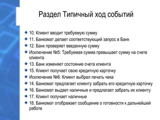 Раздел Типичный ход событий
10. Клиент вводит требуемую сумму
11. Банкомат делает соответствующий запрос в Банк
12. Банк проверяет введенную сумму
Исключение №5: Требуемая сумма превышает сумму на счете
клиента
13. Банк изменяет состояние счета клиента
15. Клиент получает свою кредитную карточку
Исключение №6: Клиент выбрал печать чека
14. Банкомат предлагает клиенту забрать его кредитную карточку
16. Банкомат выдает наличные и предлагает забрать их клиенту
17. Клиент получает наличные
18. Банкомат отображает сообщение о готовности к дальнейшей
работе
 