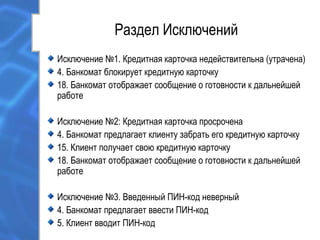 Раздел Исключений
Исключение №1. Кредитная карточка недействительна (утрачена)
4. Банкомат блокирует кредитную карточку
18. Банкомат отображает сообщение о готовности к дальнейшей
работе
Исключение №2: Кредитная карточка просрочена
4. Банкомат предлагает клиенту забрать его кредитную карточку
15. Клиент получает свою кредитную карточку
18. Банкомат отображает сообщение о готовности к дальнейшей
работе
Исключение №3. Введенный ПИН-код неверный
4. Банкомат предлагает ввести ПИН-код
5. Клиент вводит ПИН-код
 