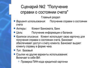 Сценарий №2 "Получение
справки о состоянии счета"
Главный раздел
Вариант использования: Получение справки о состоянии
счета
Актеры: Клиент Банкомата, Банк
Цель: Получение информации о балансе
Краткое описание: Клиент использует свою карточку для
получения справки о состоянии счета. Банкомат
обеспечивает доступ к счету клиента. Банкомат выдает
клиенту справку в форме чека.
Тип: Базовый
Ссылки на другие варианты использования:
Включает в себя ВИ:
Проверка ПИН-кода кредитной карточки
 