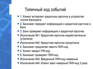 Типичный ход событий
1. Клиент вставляет кредитную карточку в устройство
чтения банкомата
2. Банкомат передает информацию о кредитной карточке в
Банк
3. Банк проверяет информацию о кредитной карточке
Исключение №1: Кредитная карточка недействительна
(утрачена)
Исключение №2: Кредитная карточка просрочена
4. Банкомат предлагает ввести ПИН-код
5. Клиент вводит PIN-код
6. Банкомат проверяет ПИН-код
Исключение №3: Введенный ПИН-код неверный
Исключение №4: Клиент ввел неверный ПИН-код 3 раза
 