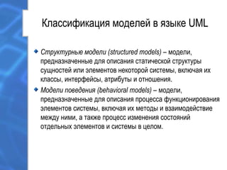 Классификация моделей в языке UML
Структурные модели (structured models) – модели,
предназначенные для описания статической структуры
сущностей или элементов некоторой системы, включая их
классы, интерфейсы, атрибуты и отношения.
Модели поведения (behavioral models) – модели,
предназначенные для описания процесса функционирования
элементов системы, включая их методы и взаимодействие
между ними, а также процесс изменения состояний
отдельных элементов и системы в целом.
 