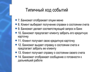 Типичный ход событий
7. Банкомат отображает опции меню
8. Клиент выбирает получение справки о состоянии счета
9. Банкомат делает соответствующий запрос в Банк
10. Банкомат предлагает клиенту забрать его кредитную
карточку
11. Клиент получает свою кредитную карточку
12. Банкомат выдает справку о состоянии счета и
предлагает забрать ее клиенту
13. Клиент получает справку о состоянии своего счета
14. Банкомат отображает сообщение о готовности к
дальнейшей работе
 