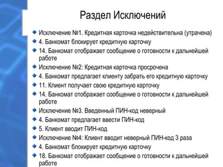 Раздел Исключений
Исключение №1. Кредитная карточка недействительна (утрачена)
4. Банкомат блокирует кредитную карточку
14. Банкомат отображает сообщение о готовности к дальнейшей
работе
Исключение №2: Кредитная карточка просрочена
4. Банкомат предлагает клиенту забрать его кредитную карточку
11. Клиент получает свою кредитную карточку
14. Банкомат отображает сообщение о готовности к дальнейшей
работе
Исключение №3. Введенный ПИН-код неверный
4. Банкомат предлагает ввести ПИН-код
5. Клиент вводит ПИН-код
Исключение №4: Клиент вводит неверный ПИН-код 3 раза
4. Банкомат блокирует кредитную карточку
18. Банкомат отображает сообщение о готовности к дальнейшей
работе
 