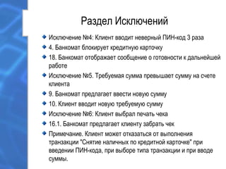 Раздел Исключений
Исключение №4: Клиент вводит неверный ПИН-код 3 раза
4. Банкомат блокирует кредитную карточку
18. Банкомат отображает сообщение о готовности к дальнейшей
работе
Исключение №5. Требуемая сумма превышает сумму на счете
клиента
9. Банкомат предлагает ввести новую сумму
10. Клиент вводит новую требуемую сумму
Исключение №6: Клиент выбрал печать чека
16.1. Банкомат предлагает клиенту забрать чек
Примечание. Клиент может отказаться от выполнения
транзакции "Снятие наличных по кредитной карточке" при
введении ПИН-кода, при выборе типа транзакции и при вводе
суммы.
 