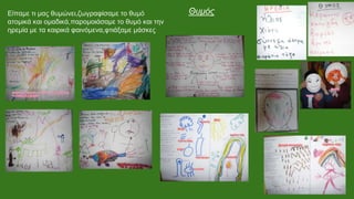 Είπαμε τι μας θυμώνει,ζωγραφίσαμε το θυμό
ατομικά και ομαδικά,παρομοιάσαμε το θυμό και την
ηρεμία με τα καιρικά φαινόμενα,φτιάξαμε μάσκες
Θυμός
 