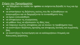 Στόχοι του Προγράμματος
● να διδαχθούν τα παιδιά τον τρόπο να σκέφτονται,δηλαδή το πως και όχι
το τι
● να αποκτήσουν τις δεξιότητες εκείνες,που θα τα βοηθήσουν να
αναγνωρίζουν και να διαχειρίζονται τα συναισθήματα τους
● να έχουν ενσυναίσθηση
● να αποφεύγουν τις συγκρούσεις
● να μάθουν πως να αξιολογούν τις ιδέες τους
● να παίρνουν σωστές αποφάσεις για να λύνουν τα προβλήματα τους
● να αναπτύξουν δεξιότητες άρνησης και αποφυγής λεκτικής και σωματικής
βίας
● να αναπτύξουν Αυτοεκτίμηση και να καλλιεργήσουν Ατομικές και
Κοινωνικές Δεξιότητες.
 