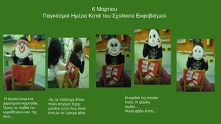 Η Δανάη είναι ένα
χαρούμενο κοριτσάκι..
Όμως τα παιδιά την
κοροϊδεύουν και της
λένε...
-Δε σε παίζουμε,Είσαι
πολύ άσχημη,Έχεις
μεγάλη μύτη,πως είσαι
έτσι;Δε σε έχουμε φίλη
Η καρδιά της πονάει
πολύ. Η Δανάη
νιώθει…
Θυμό,φόβο,λύπη….
6 Μαρτίου
Παγκόσμια Ημέρα Κατά του Σχολικού Εκφοβισμού
 