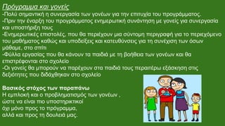 Πρόγραμμα και γονείς
-Πολύ σημαντική η συνεργασία των γονέων για την επιτυχία του προγράμματος.
-Πριν την έναρξη του προγράμματος ενημερωτική συνάντηση με γονείς για συνεργασία
και υποστήριξη τους
-Ενημερωτικές επιστολές, που θα περιέχουν μια σύντομη περιγραφή για το περιεχόμενο
του μαθήματος καθώς και υποδείξεις και κατευθύνσεις για τη συνέχιση των όσων
μάθαμε, στο σπίτι
-Φύλλα εργασίας που θα κάνουν τα παιδιά με τη βοήθεια των γονέων και θα
επιστρέφονται στο σχολείο
-Οι γονείς θα μπορούν να παρέχουν στα παιδιά τους περαιτέρω εξάσκηση στις
δεξιότητες που διδάχθηκαν στο σχολείο
Βασικός στόχος των παραπάνω
Η εμπλοκή και ο προβληματισμός των γονέων ,
ώστε να είναι πιο υποστηρικτικοί
όχι μόνο προς το πρόγραμμα,
αλλά και προς τη δουλειά μας.
 