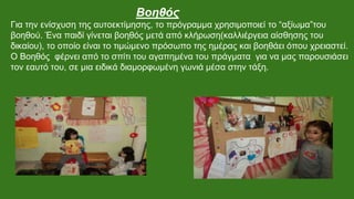 Βοηθός
Για την ενίσχυση της αυτοεκτίμησης, το πρόγραμμα χρησιμοποιεί το “αξίωμα”του
βοηθού. Ένα παιδί γίνεται βοηθός μετά από κλήρωση(καλλιέργεια αίσθησης του
δικαίου), το οποίο είναι το τιμώμενο πρόσωπο της ημέρας και βοηθάει όπου χρειαστεί.
Ο Βοηθός φέρνει από το σπίτι του αγαπημένα του πράγματα για να μας παρουσιάσει
τον εαυτό του, σε μια ειδικά διαμορφωμένη γωνιά μέσα στην τάξη.
 