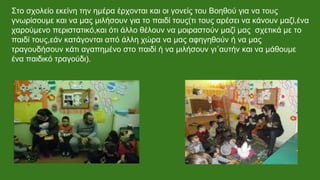 Στο σχολείο εκείνη την ημέρα έρχονται και οι γονείς του Βοηθού για να τους
γνωρίσουμε και να μας μιλήσουν για το παιδί τους(τι τους αρέσει να κάνουν μαζί,ένα
χαρούμενο περιστατικό,και ότι άλλο θέλουν να μοιραστούν μαζί μας σχετικά με το
παιδί τους,εάν κατάγονται από άλλη χώρα να μας αφηγηθούν ή να μας
τραγουδήσουν κάτι αγαπημένο στο παιδί ή να μιλήσουν γι΄αυτήν και να μάθουμε
ένα παιδικό τραγούδι).
 