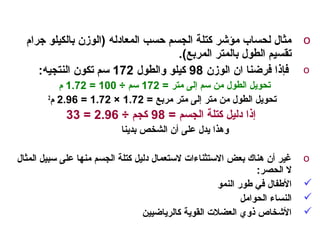 o‫جرام‬ ‫بالكيلو‬ ‫)الوزن‬ ‫المعادله‬ ‫حسب‬ ‫الجسم‬ ‫كتلة‬ ‫مؤشر‬ ‫لحساب‬ ‫مثال‬
.(‫المربع‬ ‫بالمتر‬ ‫الطول‬ ‫تقسيم‬
o‫الوزن‬ ‫ان‬ ‫فرضنا‬ ‫فإذا‬98‫والطول‬ ‫كيلو‬172:‫النتجيه‬ ‫تكون‬ ‫سم‬
= ‫متر‬ ‫إلى‬ ‫سم‬ ‫من‬ ‫الطول‬ ‫تحويل‬172÷ ‫سم‬100=1.72‫م‬
= ‫مربع‬ ‫متر‬ ‫إلى‬ ‫متر‬ ‫من‬ ‫الطول‬ ‫تحويل‬1.72×1.72=2.96‫م‬2
= ‫الجسم‬ ‫كتلة‬ ‫دليل‬ ‫إذا‬98÷ ‫كجم‬2.96=33
‫بدينا‬ ‫الشخص‬ ‫أن‬ ‫على‬ ‫يدل‬ ‫وهذا‬
o‫المثال‬ ‫سبيل‬ ‫على‬ ‫منها‬ ‫الجسم‬ ‫كتلة‬ ‫دليل‬ ‫لستعمال‬ ‫الستثنا ءات‬ ‫بعض‬ ‫هناك‬ ‫أن‬ ‫غير‬
:‫الحصر‬ ‫ل‬
‫النمو‬ ‫طور‬ ‫في‬ ‫الطفال‬
‫الحوامل‬ ‫النسا ء‬
‫كالرياضيين‬ ‫القوية‬ ‫العضلت‬ ‫ذوي‬ ‫الشخاص‬
 