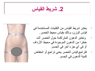 2‫القياس‬ ‫شريط‬ .2‫القياس‬ ‫شريط‬ .
‫في‬ ‫المستخدمة‬ ‫التقنيات‬ ‫من‬ ‫القياس‬ ‫شريط‬ ‫يعتبر‬
.‫الخصر‬ ‫محيط‬ ‫بقياس‬ ‫وذلك‬ ،‫الوزن‬ ‫قياس‬
‫أشد‬ ‫الخصر‬ ‫حول‬ ‫المتراكمة‬ ‫الدهون‬ ‫وتعتبر‬
‫الدرداف‬ ‫محيط‬ ‫في‬ ‫الموجودة‬ ‫الدهون‬ ‫من‬ ‫خطرا‬
.‫الجسم‬ ‫في‬ ‫آخر‬ ‫جزء‬ ‫أي‬ ‫في‬ ‫أو‬
‫انخفاض‬ ‫أو‬ ‫تراجع‬ ‫يعني‬ ‫الخصر‬ ‫قياس‬ ‫فتراجع‬
.‫الجسم‬ ‫في‬ ‫الدهون‬ ‫كمية‬
 