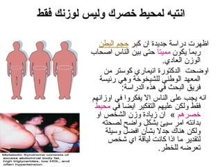 ‫فقط‬ ‫لوزنك‬ ‫وليس‬ ‫خصرك‬ ‫لمحيط‬ ‫انتبه‬
‫كبر‬ ‫ان‬ ‫جديدة‬ ‫ددراسة‬ ‫اظهرت‬‫البطن‬ ‫حجم‬
‫يكون‬ ‫دربما‬‫مميتا‬‫ااصحاب‬ ‫الناس‬ ‫بين‬ ‫حتى‬
.‫العادي‬ ‫الوزن‬
‫من‬ ‫كوستر‬ ‫انيمادري‬ ‫الدكتودرة‬ ‫اوضحت‬
‫درئيسة‬ ‫وهي‬ ‫للشيخوخة‬ ‫الوطني‬ ‫المعهد‬
:‫الددراسة‬ ‫هذه‬ ‫في‬ ‫البحث‬ ‫فريق‬
‫اوزانهم‬ ‫في‬ ‫يفكروا‬ ‫ال‬ ‫الناس‬ ‫على‬ ‫يجب‬ ‫انه‬
‫في‬ ‫ايضا‬ ‫التفكير‬ ‫عليهم‬ ‫ولكن‬ ‫فقط‬‫محيط‬
‫خصرهم‬‫او‬ ‫الشخص‬ ‫وزن‬ ‫زيادة‬ ‫ان‬ «
‫لصحته‬ ‫واضح‬ ‫بشكل‬ ‫سيئ‬ ‫امر‬ ‫بدانته‬
‫وسيلة‬ ‫افضل‬ ‫بشأن‬ ‫جدل‬ ‫هناك‬ ‫ولكن‬
‫شخص‬ ‫اي‬ ‫لياقة‬ ‫كانت‬ ‫اذا‬ ‫ما‬ ‫لتقدير‬
.‫للخطر‬ ‫تعرضه‬
 