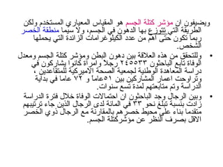 ‫ان‬ ‫ويضيفون‬‫الجسم‬ ‫كتلة‬ ‫مؤشر‬‫ولكن‬ ‫المستخدم‬ ‫المعيادري‬ ‫المقياس‬ ‫هو‬
‫التي‬ ‫الطريقة‬‫تتوزع‬‫سيما‬ ‫ول‬ ،‫الجسم‬ ‫في‬ ‫الدهون‬ ‫بها‬‫الخصر‬ ‫منطقة‬
‫يحملها‬ ‫التي‬ ‫الزائدة‬ ‫الكيلوغرامات‬ ‫عدد‬ ‫من‬ ‫اهم‬ ‫حتى‬ ‫تكون‬ ‫دربما‬
.‫الشخص‬
•‫ومعدل‬ ‫الجسم‬ ‫كتلة‬ ‫ومؤشر‬ ‫البطن‬ ‫دهون‬ ‫بين‬ ‫العلقة‬ ‫هذه‬ ‫من‬ ‫وللتحقق‬
‫الباحثون‬ ‫تابع‬ ‫الوفاة‬٢٤٥٥٣٣‫في‬ ‫يشادركون‬ ‫كانوا‬ ‫وامراة‬ ‫ل‬ً  ‫درج‬
، ‫للمتقاعدين‬ ‫الميركية‬ ‫الصحة‬ ‫لجمعية‬ ‫الوطنية‬ ‫المعاهدة‬ ‫ددراسة‬
‫بين‬ ‫المشادركين‬ ‫اعمادر‬ ‫وتراوحت‬٥١‫و‬ ‫ا‬ً ‫عام‬٧٢‫بداية‬ ‫في‬ ‫عاما‬
.‫سنوات‬ ‫تسع‬ ‫لمدة‬ ‫متابعتهم‬ ‫وتم‬ ‫الددراسة‬
•‫الددراسة‬ ‫فترة‬ ‫خلل‬ ‫الوفاة‬ ‫احتمالت‬ ‫ان‬ ‫الباحثون‬ ‫وجد‬ ‫الرجال‬ ‫وبين‬
‫نحو‬ ‫تبلغ‬ ‫بنسبة‬ ‫زادت‬٣٣‫ترتيبهم‬ ‫جاء‬ ‫الذين‬ ‫الرجال‬ ‫لدى‬ ‫المائة‬ ‫في‬
‫الخصر‬ ‫ذوي‬ ‫الرجال‬ ‫مع‬ ‫بالمقادرنة‬ ‫خصرهم‬ ‫محيط‬ ‫على‬ ‫بناء‬ ‫متقدما‬
.‫الجسم‬ ‫مؤشركتلة‬ ‫عن‬ ‫النظر‬ ‫بصرف‬ ‫القل‬
 