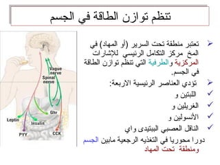 ‫الجسم‬ ‫في‬ ‫الطاقة‬ ‫توازن‬ ‫تنظم‬‫الجسم‬ ‫في‬ ‫الطاقة‬ ‫توازن‬ ‫تنظم‬
‫في‬ (‫المهاد‬ ‫)أو‬ ‫السرير‬ ‫تحت‬ ‫منطقة‬ ‫تعتبر‬
‫للاشارات‬ ‫الرئيسي‬ ‫التكامل‬ ‫مركز‬ ‫المخ‬
‫المركزية‬‫و‬‫الطرفية‬‫الطاقة‬ ‫توازن‬ ‫تنظم‬ ‫التي‬
.‫الجسم‬ ‫في‬
:‫الربعة‬ ‫الرئيسية‬ ‫العناصر‬ ‫تؤدي‬
‫و‬ ‫اللبتين‬
‫و‬ ‫الغريلين‬
‫و‬ ‫السنسولين‬
‫واي‬ ‫الببتيدى‬ ‫العصبي‬ ‫الناقل‬
‫مابين‬ ‫الرجعية‬ ‫التغذيه‬ ‫في‬ ‫محوريا‬ ‫دورا‬‫الجسم‬
‫المهاد‬ ‫تحت‬ ‫ومنطقة‬
 