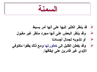 ‫السمنة‬‫السمنة‬
‫بسيط‬ ‫أمر‬ ‫أنها‬ ‫على‬ ‫إليها‬ ‫الكثير‬ ‫ينظر‬ ‫قد‬
‫مقبول‬ ‫غير‬ ‫منظر‬ ‫مجرد‬ ‫أنها‬ ‫على‬ ‫البعض‬ ‫ينظر‬ ‫وقد‬
‫أجسادنا‬ ‫لجمال‬ ‫تشويه‬ ‫أو‬
‫إلى‬ ‫القليل‬ ‫يفطن‬ ‫وقد‬‫خطورتها‬‫مكتوفي‬ ‫يقفوا‬ ‫ذلك‬ ‫ومع‬
.‫إيقافها‬ ‫على‬ ‫قادرين‬ ‫غير‬ ‫اليدي‬
 