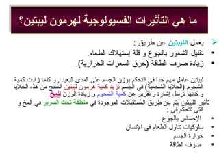 ‫ليبتين؟‬ ‫لهرمون‬ ‫الفسيولوجية‬ ‫التأثيرات‬ ‫هي‬ ‫ما‬‫ليبتين؟‬ ‫لهرمون‬ ‫الفسيولوجية‬ ‫التأثيرات‬ ‫هي‬ ‫ما‬
‫يعمل‬‫الليبتين‬: ‫طريق‬ ‫عن‬
•.‫الطعام‬ ‫إمستهل ك‬ ‫قلة‬ ‫و‬ ‫بالجوع‬ ‫التشعور‬ ‫تقليل‬
•.(‫الحرارية‬ ‫السعرات‬ ‫)حرق‬ ‫الطاقة‬ ‫صرف‬ ‫زيادة‬
‫كمية‬ ‫زادت‬ ‫كلما‬ ‫و‬ , ‫البعيد‬ ‫المدى‬ ‫على‬ ‫الجسم‬ ‫بوزن‬ ‫التحكم‬ ‫في‬ ‫ا‬ً ‫جد‬ ‫مهم‬ ‫عامل‬ ‫ليبتين‬
‫الجسم‬ ‫في‬ (‫التشحمية‬ ‫)الخليا‬ ‫التشحوم‬‫ليبتين‬ ‫هرمون‬ ‫كمية‬ ‫تزيد‬‫الخليا‬ ‫هذه‬ ‫من‬ ‫منتج‬ُ‫ش‬ ‫ال‬
‫عن‬ ‫تقرير‬ ‫و‬ ‫إاشارة‬ ‫ترمسل‬ ‫كأسنها‬ ‫و‬‫التشحوم‬ ‫كمية‬‫الوزن‬ ‫زيادة‬ ‫و‬‫للمخ‬.
‫في‬ ‫الموجودة‬ ‫مستقبلت‬ُ‫ش‬ ‫ال‬ ‫طريق‬ ‫عن‬ ‫يتم‬ ‫الليبتين‬ ‫تأثير‬‫السرير‬ ‫تحت‬ ‫منطقة‬‫و‬ ‫المخ‬ ‫في‬
: ‫في‬ ‫تتحكم‬ ‫التي‬
•‫بالجوع‬ ‫الحساس‬
•‫السنسان‬ ‫في‬ ‫الطعام‬ ‫تناو ل‬ ‫مسلوكيات‬
•‫الجسم‬ ‫حرارة‬
•‫الطاقة‬ ‫صرف‬
 